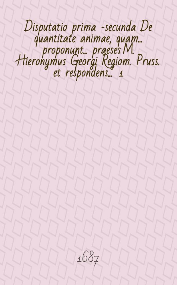 Disputatio prima [-secunda] De quantitate animae, quam ... proponunt ... praeses M. Hieronymus Georgi Regiom. Pruss. et respondens ... [1] : ... Christianus Helwich, Domnavia Pruss. ... anno MDCLXXXVI. D. Jul.