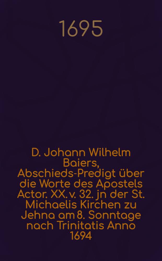 D. Johann Wilhelm Baiers, Abschieds-Predigt über die Worte des Apostels Actor. XX. v. 32. jn der St. Michaelis Kirchen zu Jehna am 8. Sonntage nach Trinitatis Anno 1694. gehalten und nachdessen seel. Tode auf Begehren in Druck gegeben
