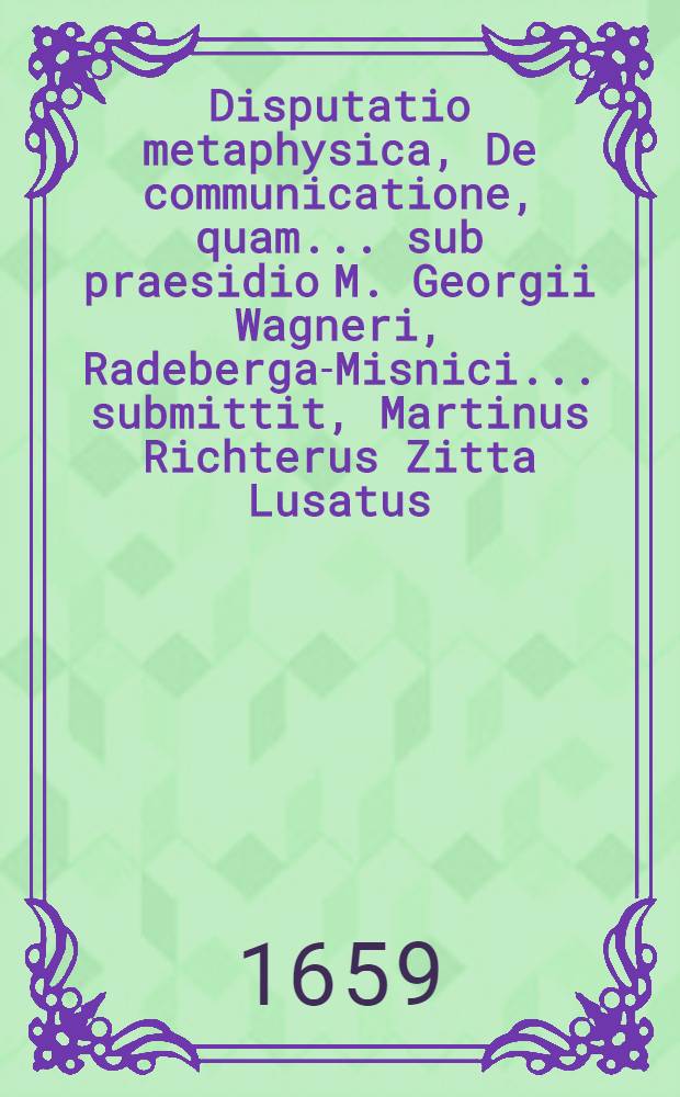Disputatio metaphysica, De communicatione, quam ... sub praesidio M. Georgii Wagneri, Radeberga-Misnici ... submittit, Martinus Richterus Zitta Lusatus ... ad diem 1. Junii