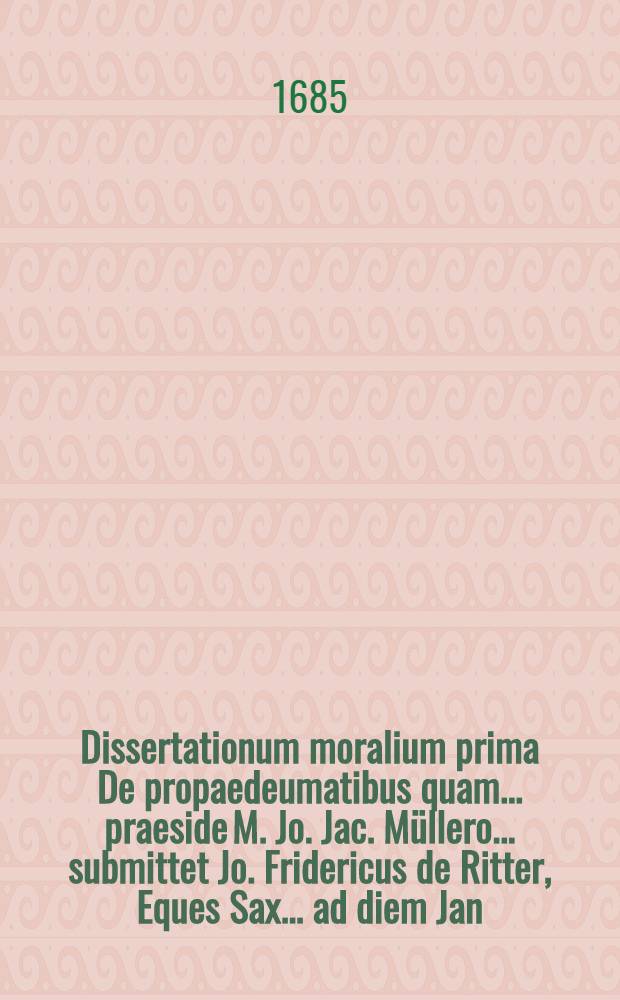 Dissertationum moralium prima De propaedeumatibus quam ... praeside M. Jo. Jac. Müllero ... submittet Jo. Fridericus de Ritter, Eques Sax. ... ad diem Jan. a. ... M DC LXXXV.
