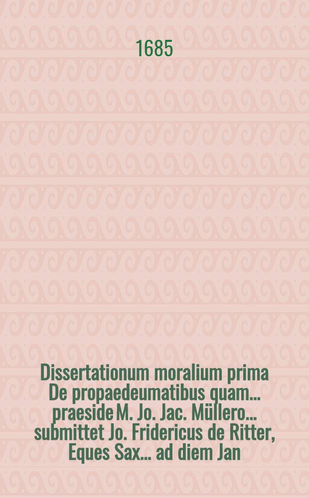 Dissertationum moralium prima De propaedeumatibus quam ... praeside M. Jo. Jac. M&uuml;llero ... submittet Jo. Fridericus de Ritter, Eques Sax. ... ad diem Jan. a. ... M DC LXXXV.