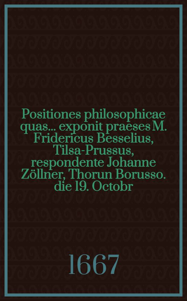 Positiones philosophicae quas ... exponit praeses M. Fridericus Besselius, Tilsa-Prussus, respondente Johanne Zöllner, Thorun Borusso. die 19. Octobr. ...