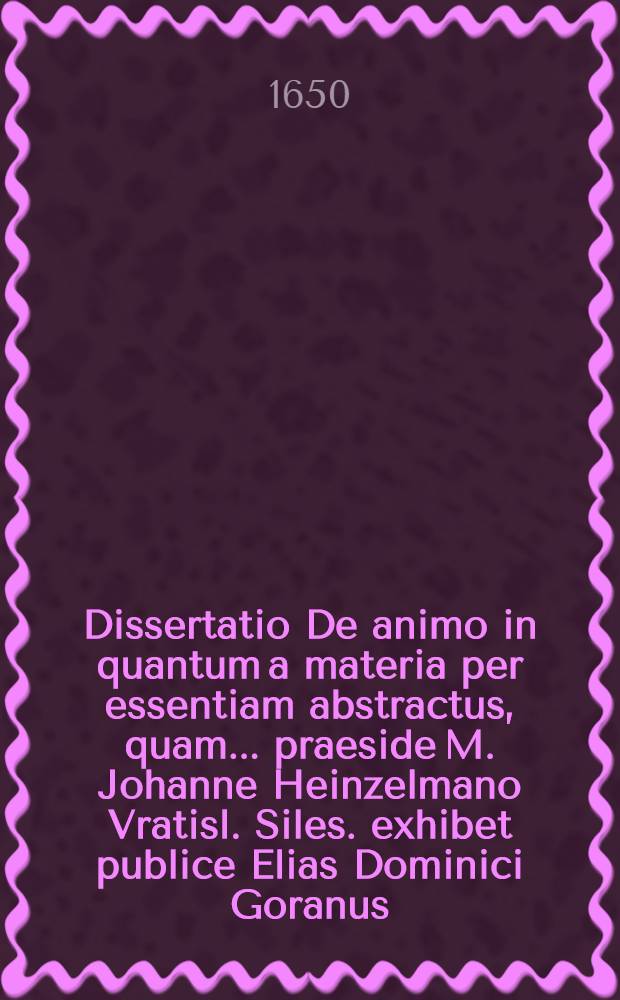 Dissertatio De animo in quantum a materia per essentiam abstractus, quam ... praeside M. Johanne Heinzelmano Vratisl. Siles. exhibet publice Elias Dominici Goranus, ad diem 9. Octob. ...