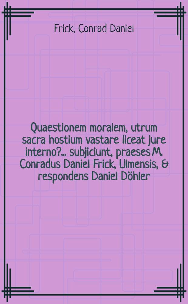 ... Quaestionem moralem, utrum sacra hostium vastare liceat jure interno? ... subjiciunt, praeses M. Conradus Daniel Frick, Ulmensis, & respondens Daniel D&ouml;hler, Reichenb. Varisc. ... d. XX. Julii, a. ... M.DC.LXXXIX.