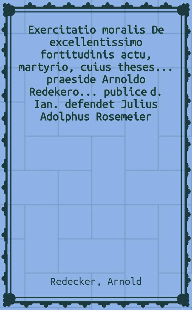 Exercitatio moralis De excellentissimo fortitudinis actu, martyrio, cuius theses ... praeside Arnoldo Redekero ... publice d. Ian. defendet Julius Adolphus Rosemeier, Flotensis