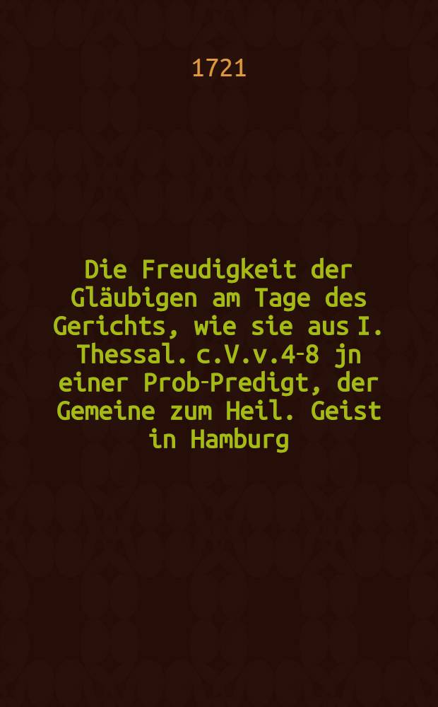 Die Freudigkeit der Gläubigen am Tage des Gerichts, wie sie aus I. Thessal. c.V.v.4-8 jn einer Prob-Predigt, der Gemeine zum Heil. Geist in Hamburg, den 6. Decembr. Ao. 1720. unter göttlicher Beystand