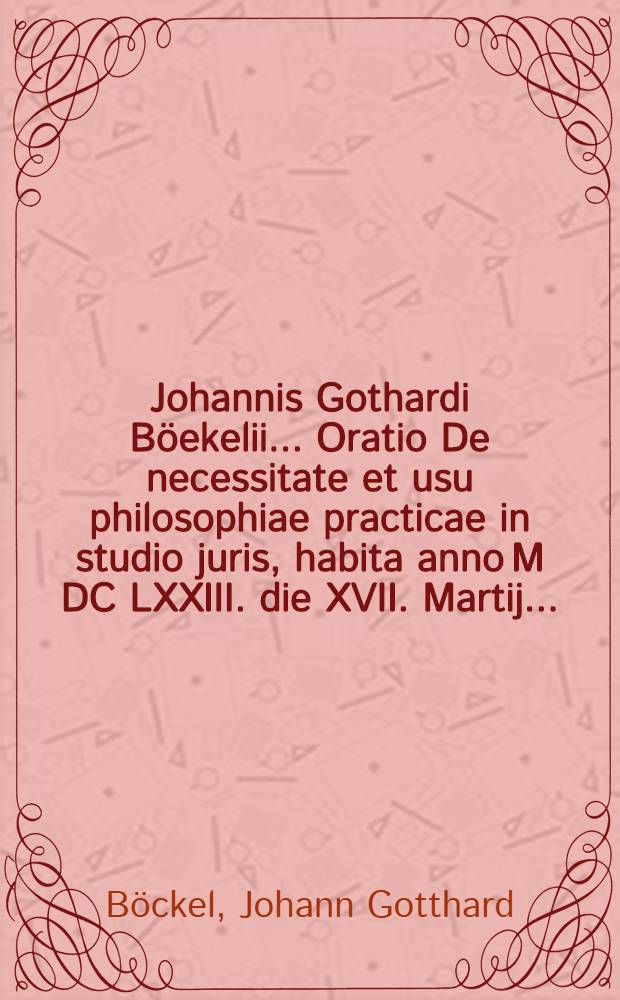 Johannis Gothardi Böekelii ... Oratio De necessitate et usu philosophiae practicae in studio juris, habita anno M DC LXXIII. die XVII. Martij ...