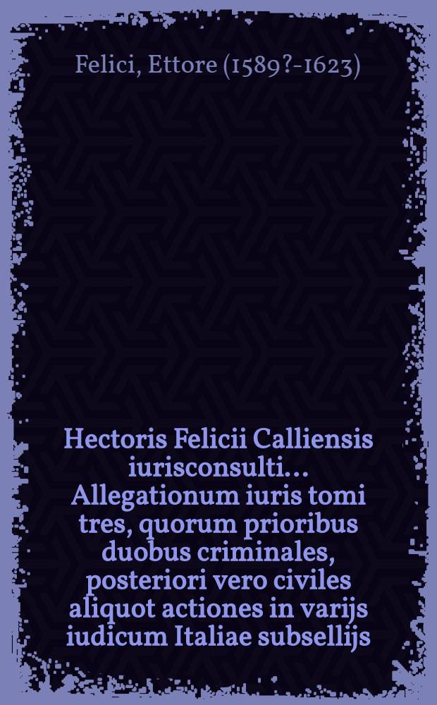 Hectoris Felicii Calliensis iurisconsulti ... Allegationum iuris tomi tres, quorum prioribus duobus criminales, posteriori vero civiles aliquot actiones in varijs iudicum Italiae subsellijs, & tribunalibus agitatae, discussae, terminataeque, non docte minus quam eleganter, & nervose, uberrimque deiudicatae pertractantur : Opus sane, ut eruditum valde, ita et multiplici rerum cognitione, & doctrinarum affatim refertum, nunc recenter in legalis scientiae professorum, & in foro praesertim iuridicam praxim exercentium gratiam publici iuris factum, & evulgatum, cum summariis, et indice locupletissimis