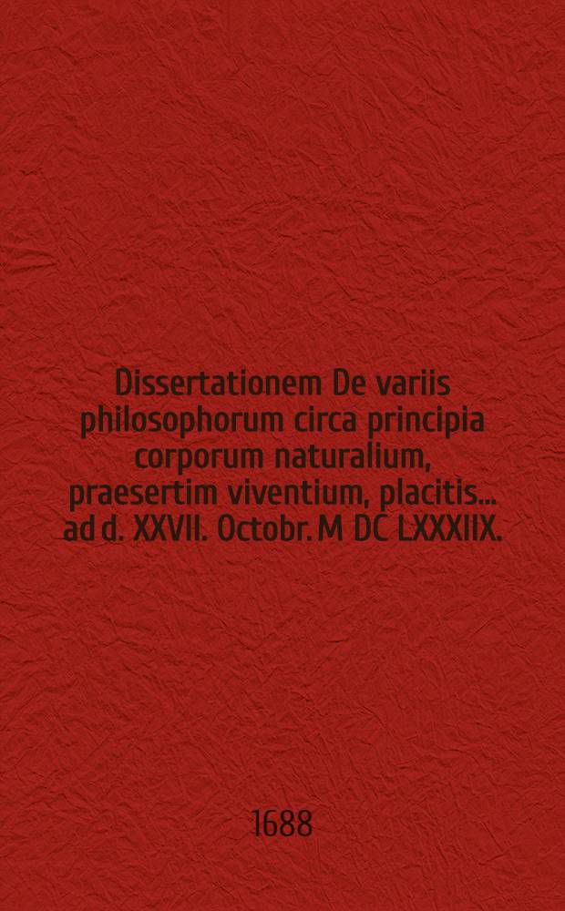 ... Dissertationem De variis philosophorum circa principia corporum naturalium, praesertim viventium, placitis ... ad d. XXVII. Octobr. M DC LXXXIIX.