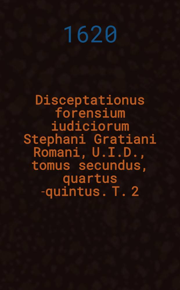 Disceptationus forensium iudiciorum Stephani Gratiani Romani, U.I.D., tomus secundus, quartus [-quintus]. T. 2 : In quo continentur definitiones variarum quaexstionum in iure canonico, & civili quotidie occurentium iuxta communes, & approbatas doctorum sententias, ac receptam & veram praxim praecipue Sacrae Rotae Romanae