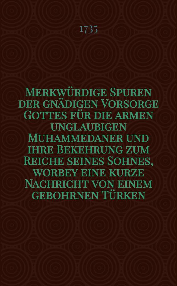 Merkw&uuml;rdige Spuren der gn&auml;digen Vorsorge Gottes f&uuml;r die armen unglaubigen Muhammedaner und ihre Bekehrung zum Reiche seines Sohnes, worbey eine kurze Nachricht von einem gebohrnen T&uuml;rken, welcher in der Hochf&uuml;rstl. Schlo&beta;kirche zu Weimar am VIIIten Sonntag nach Trinitatis 1735. mit dem Nahmen Ernst Albert Carl Christiani die heilige Taufe empfangen, nebst der von dem Hen. Oberkirchenrath und Generalsuperint. Weber bey dieser Handlung gehaltenen Rede, auf Verlangen in Druck gegeben