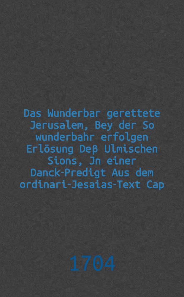 Das Wunderbar gerettete Jerusalem, Bey der So wunderbahr erfolgen Erlösung Deβ Ulmischen Sions, Jn einer Danck-Predigt Aus dem ordinari-Jesaias-Text Cap. XXXVIII. v. 6. An dem angestellten Danck-und Freuden-Fest, Son[n]tags den 14. Septemb. A.C. 1704. in dem allhiesigem Münster, desselben Abends der Christlichen Gemeinde fürgestellt Von M. Michael Becken, Predigern im Münster : auf freundliches Begehren in offentlichen Truck verfertiget