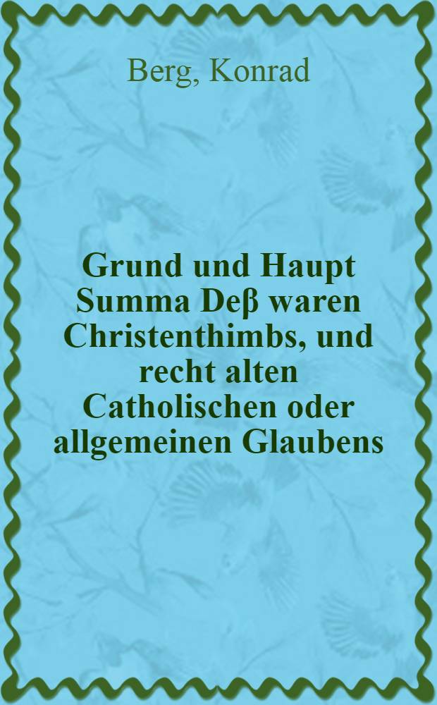 Grund und Haupt Summa De&beta; waren Christenthimbs, und recht alten Catholischen oder allgemeinen Glaubens : nebst Wolmeinender Erinnerung, Wie sich ein Einf&auml;ltiger f&uuml;r gef&auml;hrlicher Jrth&uuml;mben am sichersten h&uuml;ten; auch ein jeder Friedliebender, alles weitleuffigen streittens mit gutem Gewissen entschlayen k&ouml;nne : zu Franckfurt an der Oder in zwo Predigten erkl&auml;ret Durch Conradum Bergium, der H. Schrifft D. und P. unnd Dienern am Wort Gottes, Und Mit consens der Theologischen Facultet daselbst friedliebenden Christen zu bessern nachdencken, auff begehren in Druck gegeben