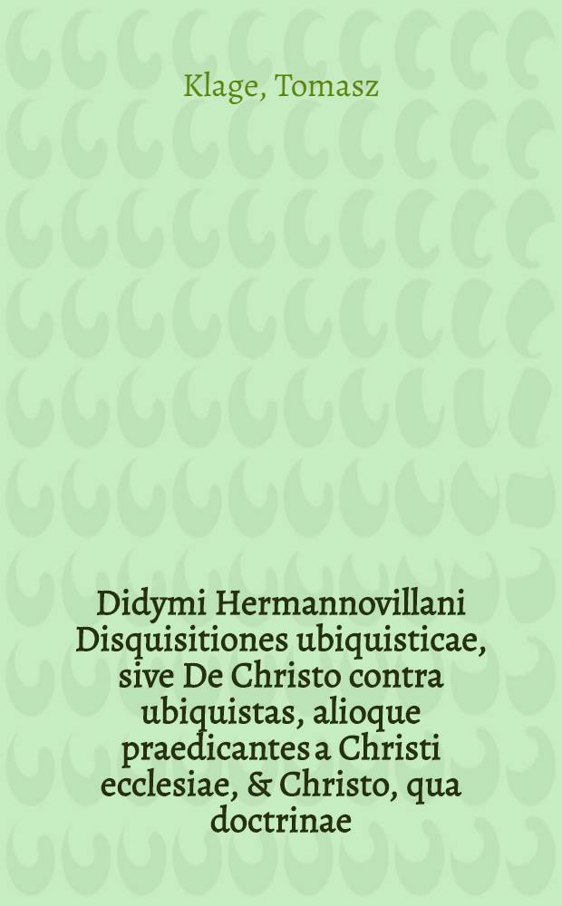 Didymi Hermannovillani Disquisitiones ubiquisticae, sive De Christo contra ubiquistas, alioque praedicantes a Christi ecclesiae, & Christo, qua doctrinae, qua vitae studiis longe exerrantes : cum irenica ad eosdem praedicantes paraensi