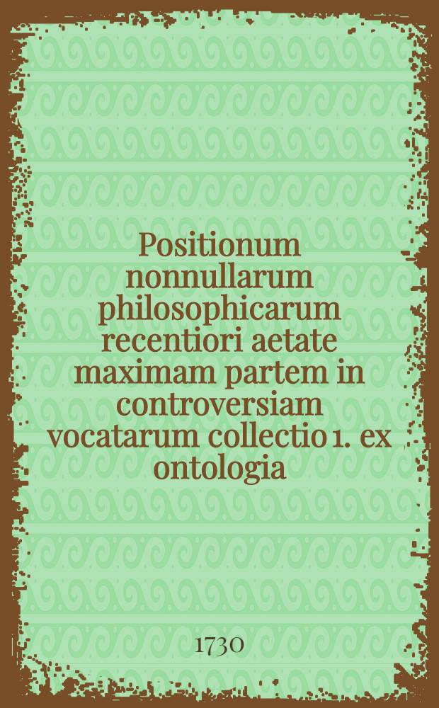 ... Positionum nonnullarum philosophicarum recentiori aetate maximam partem in controversiam vocatarum collectio 1. ex ontologia