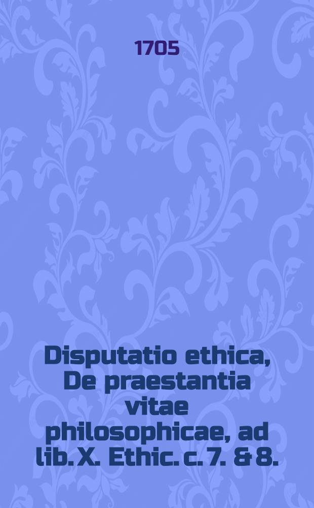 Disputatio ethica, De praestantia vitae philosophicae, ad lib. X. Ethic. c. 7. & 8.