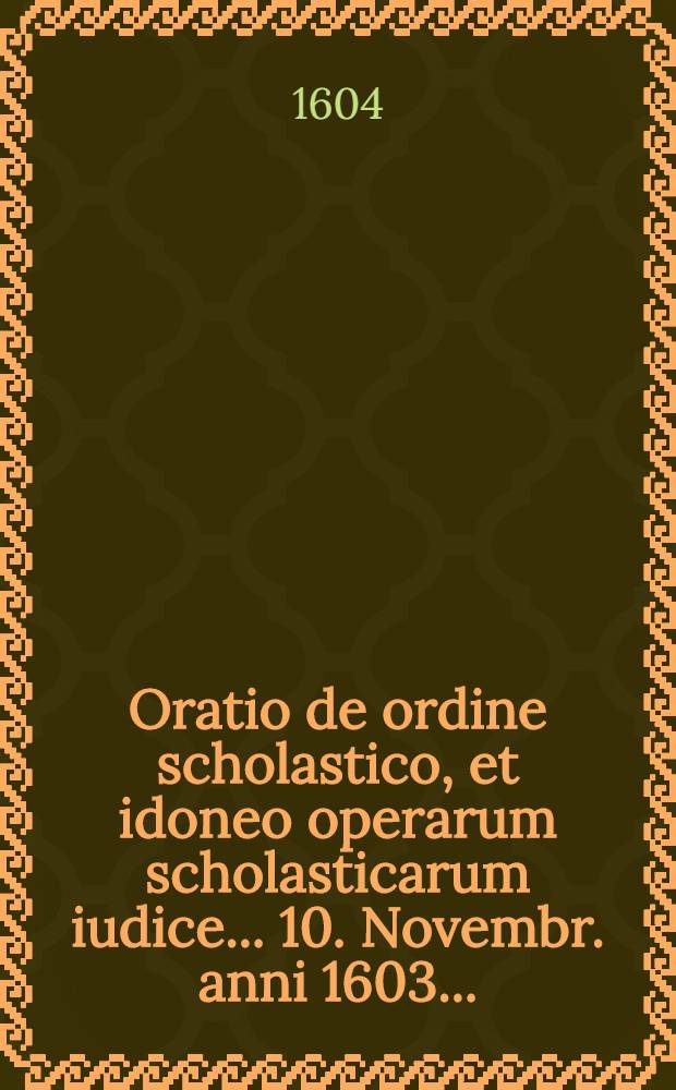 Oratio de ordine scholastico, et idoneo operarum scholasticarum iudice ... 10. Novembr. anni 1603. ...