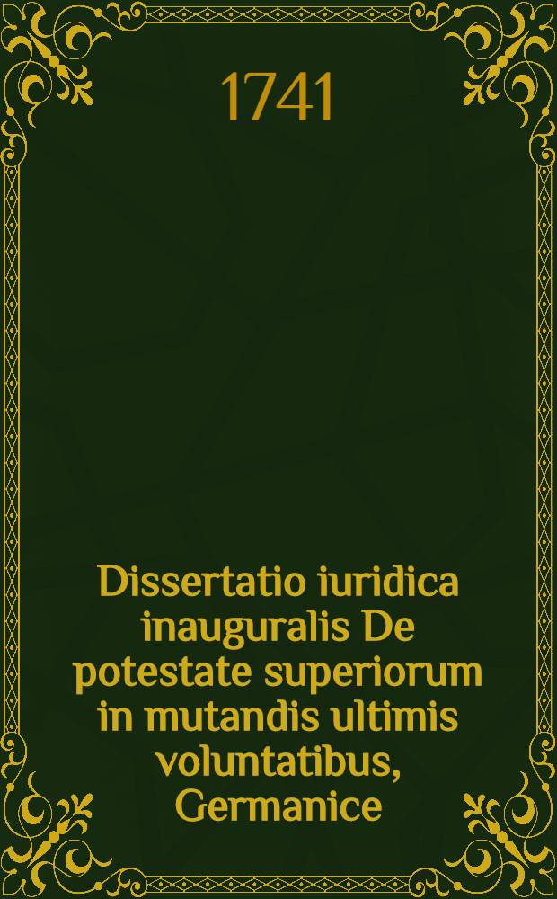 Dissertatio iuridica inauguralis De potestate superiorum in mutandis ultimis voluntatibus, Germanice: von der Macht eines Fürsten, seiner Vorfahren, auch Unterthanen, verfertigten letzten Willen ändern zu können