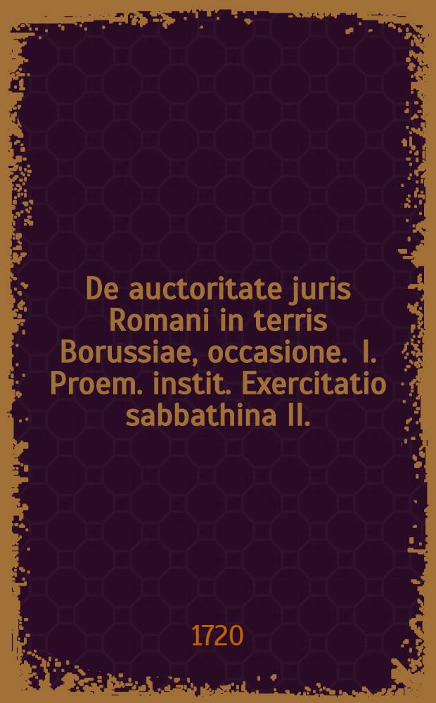 ... De auctoritate juris Romani in terris Borussiae, occasione . I. Proem. instit. Exercitatio sabbathina II.