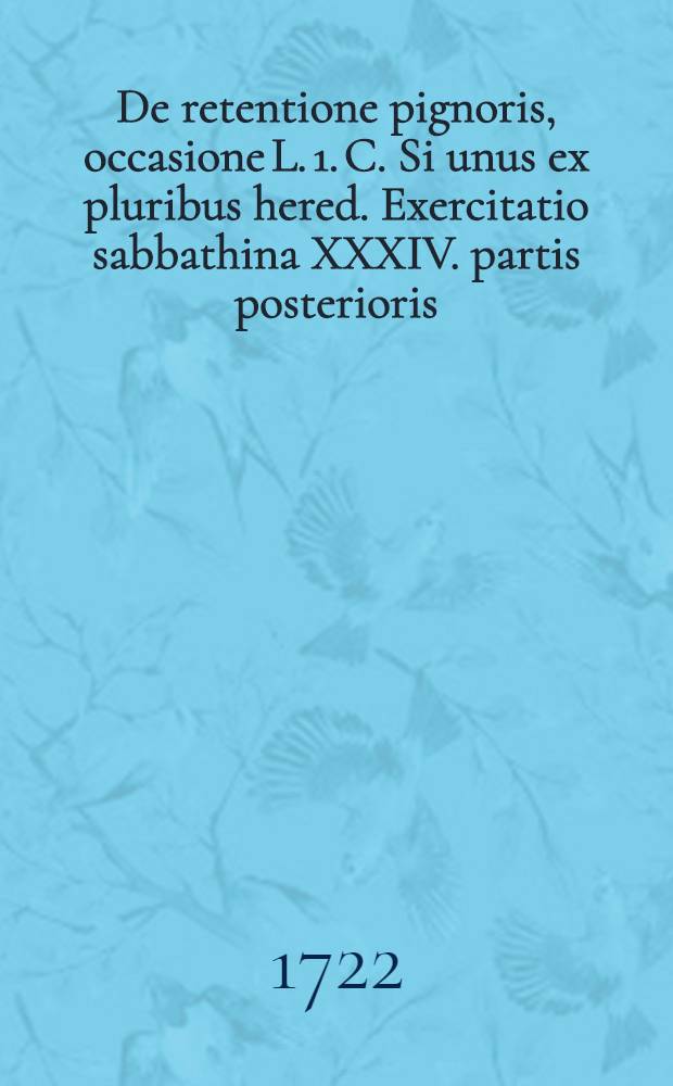 ... De retentione pignoris, occasione L. 1. C. Si unus ex pluribus hered. Exercitatio sabbathina XXXIV. partis posterioris