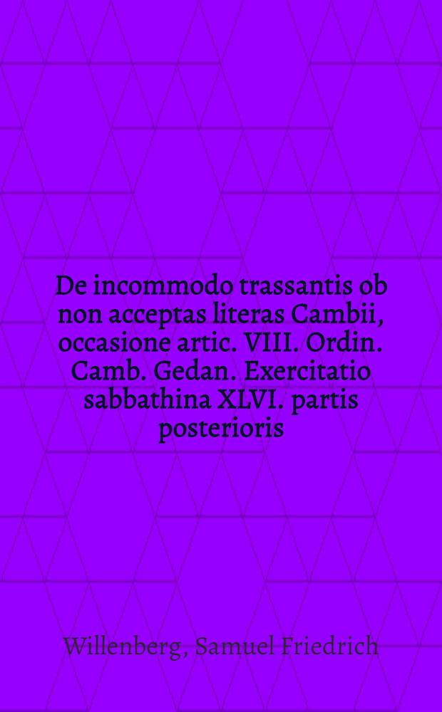 ... De incommodo trassantis ob non acceptas literas Cambii, occasione artic. VIII. Ordin. Camb. Gedan. Exercitatio sabbathina XLVI. partis posterioris