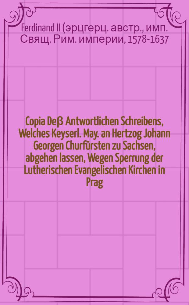 Copia De&beta; Antwortlichen Schreibens, Welches Keyserl. May. an Hertzog Johann Georgen Churf&uuml;rsten zu Sachsen, abgehen lassen, Wegen Sperrung der Lutherischen Evangelischen Kirchen in Prag