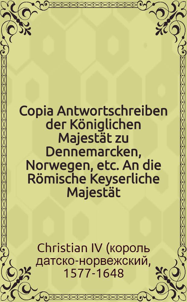 Copia Antwortschreiben der Königlichen Majestät zu Dennemarcken, Norwegen, etc. An die Römische Keyserliche Majestät // Copia Antwortschreibens ...