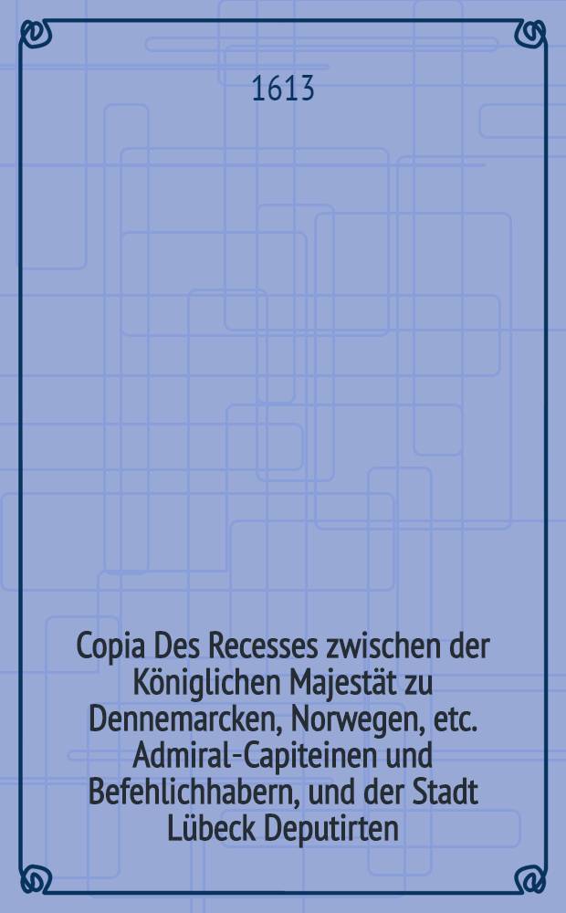 Copia Des Recesses zwischen der K&ouml;niglichen Majest&auml;t zu Dennemarcken, Norwegen, etc. Admiral-Capiteinen und Befehlichhabern, und der Stadt L&uuml;beck Deputirten, auff der Reydt vor Trautm&uuml;nde, auff gerichtet // Copia Antwortschreibens ...