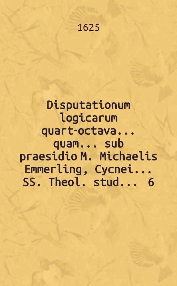 Disputationum logicarum quarta-[octava] ... quam ... sub praesidio M. Michaelis Emmerling, Cycnei ... SS. Theol. stud. ... [6] : ... De syllogismi effectione ... proponet Leonhardus Domisius, Lips. ... ad diem 29. Iun. ...