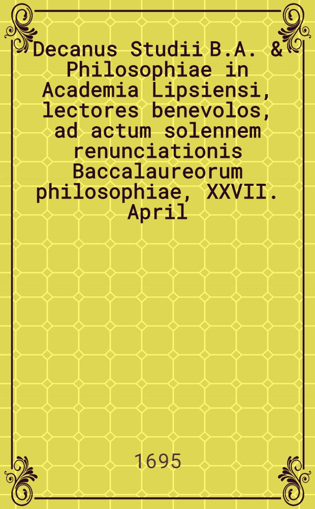 Decanus Studii B.A. & Philosophiae in Academia Lipsiensi, lectores benevolos, ad actum solennem renunciationis Baccalaureorum philosophiae, XXVII. April. a. M. DC. XCV. ... invitat