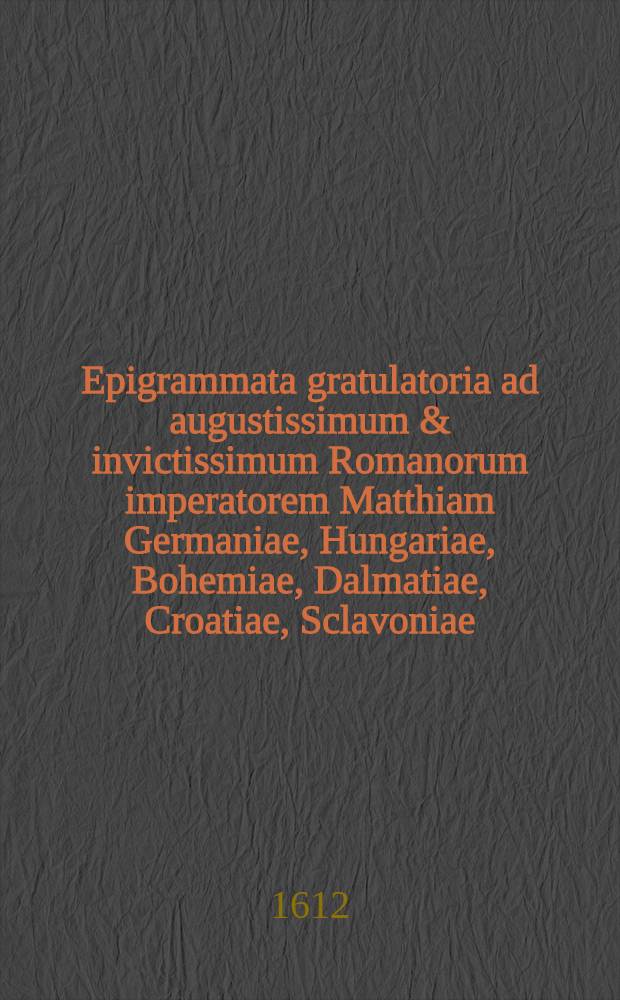 Epigrammata gratulatoria ad augustissimum & invictissimum Romanorum imperatorem Matthiam Germaniae, Hungariae, Bohemiae, Dalmatiae, Croatiae, Sclavoniae, regem, Austriae archiducem Burgundiae, Stiriae, Carinthiae, Carniolae, Wirtenbergae, ducem, Habspurgi, Tyrolis, Goritiae, comitem Pragam Francofurto - reducem