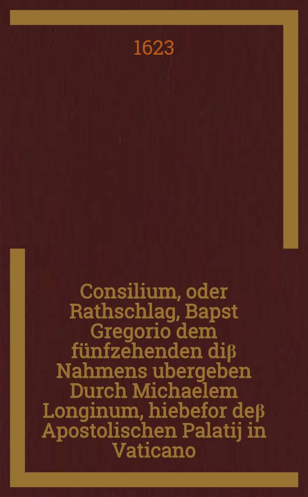 Consilium, oder Rathschlag, Bapst Gregorio dem fünfzehenden diβ Nahmens ubergeben Durch Michaelem Longinum, hiebefor deβ Apostolischen Palatij in Vaticano, und der Registratur, oder Anordnung der schrifften, so inder Cantzley in Vaticano, wie auch im Castell S. Angelo verwahrt werden, geordneten Verwalter : unb die Fürstl. Durchl. Hertzog Maximilian zu Bayern zu ermahnen, daβ Jhr Durl. die Bestättigung der newlich bekommen Churfürstlichen Würde, von dem Apostolischen Steul begeren und suchen sollen