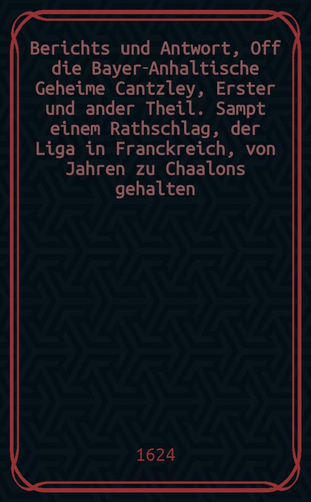 Berichts und Antwort, Off die Bayer-Anhaltische Geheime Cantzley, Erster und ander Theil. Sampt einem Rathschlag, der Liga in Franckreich, von Jahren zu Chaalons gehalten. Und dann, Etlichen Chur-und F&uuml;rstlichen, uff der j&uuml;ngsten Versamblung zu Regenspurg, in puncto der Chur-Pf&auml;ltzischen Acht, privation, und translation, im Februario, Anno 1623. er&ouml;ffneten Votis, und beygef&uuml;gten kurtzen observationibus und Notis : Allen so wohl au&beta;, als inl&auml;ndischen Potentaten, Chur-F&uuml;rsten, St&auml;nden und Herrschaften, auch sonst menniglich zu bestendiger nachricht, tre&uuml;hertziger warnung, und nochwendiger warhaffter information benebeb einem au&beta;f&uuml;hrlichen Register der denckw&uuml;rdigsten Puncten, so hierinnen verhandlet werden