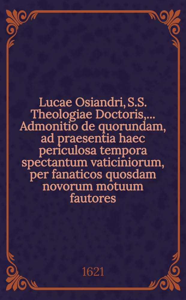 Lucae Osiandri, S.S. Theologiae Doctoris, ... Admonitio de quorundam, ad praesentia haec periculosa tempora spectantum vaticiniorum, per fanaticos quosdam novorum motuum fautores, in publicum sparsis corruptelis, de I. Antichristi Romani interitu; II. Imperii Romani ruina; III. Et; fictitio utopico instanti seculo aureo // Consideratio praesentium horum ...