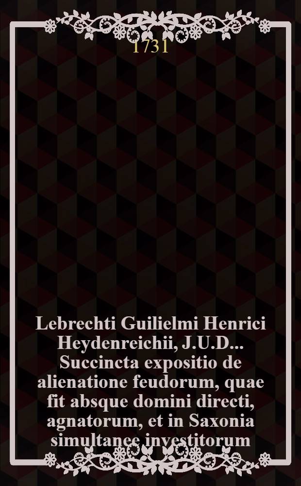 Lebrechti Guilielmi Henrici Heydenreichii, J.U.D. ... Succincta expositio de alienatione feudorum, quae fit absque domini directi, agnatorum, et in Saxonia simultanee investitorum ... nunc vero revisa, et variis observationibus illustrata, maximeque auctior edita