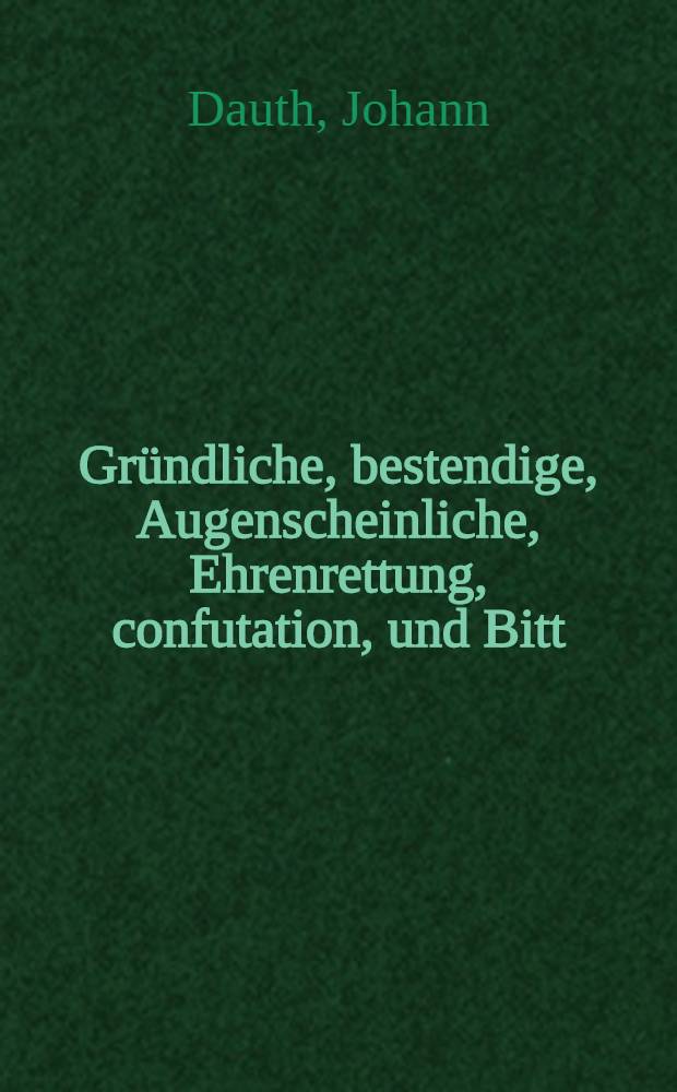 Gründliche, bestendige, Augenscheinliche, Ehrenrettung, confutation, und Bitt : an den gantzen löblichen Politischen Standt, Der Edlen, Bestrengen, Ehrnvesten, Groβachtbarn, und Hochgelarten ICtorum, auch alle geehrte Leser, als seine günstige herrn und Freunde : D. Johann Dauthen des Eltern, wegen einer abschewlichen Schrifft, so ohn allen grund, und erhebliche Ursachen, in illustri Academia Iulia, unter der Titul "Reineri Reineccii Steinheimii Commentatio de Saxonum originibus hisque implicata atque annexa, de urbe et ducatu Brunsvig, exquisitio", qui instar apologiae opponi possunt, inconsiderate, Iohannis Bodini, assertioni, lib. 2. de reipubl. c. 6. editio altera, ad rerundendam, a Johannis Tauti, J.U.D. in discursu suo falsam opinationem, & c. auβgehen lassen : warinnen der elende Schreiber, sich selbsten, so wol in eusserste confusion gestürtzt, als auch grober unvorantwortliche hochstrafflicher Calumnien zum angenschein ubersetzt, und daher mit Ernster bestraffung anzusehen