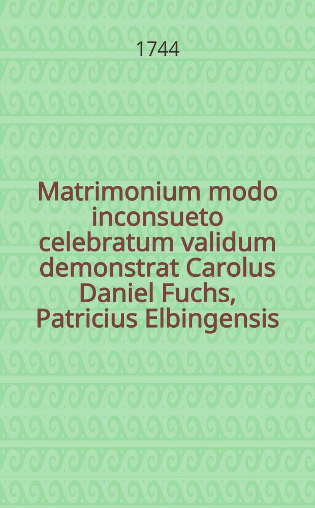 Matrimonium modo inconsueto celebratum validum demonstrat Carolus Daniel Fuchs, Patricius Elbingensis