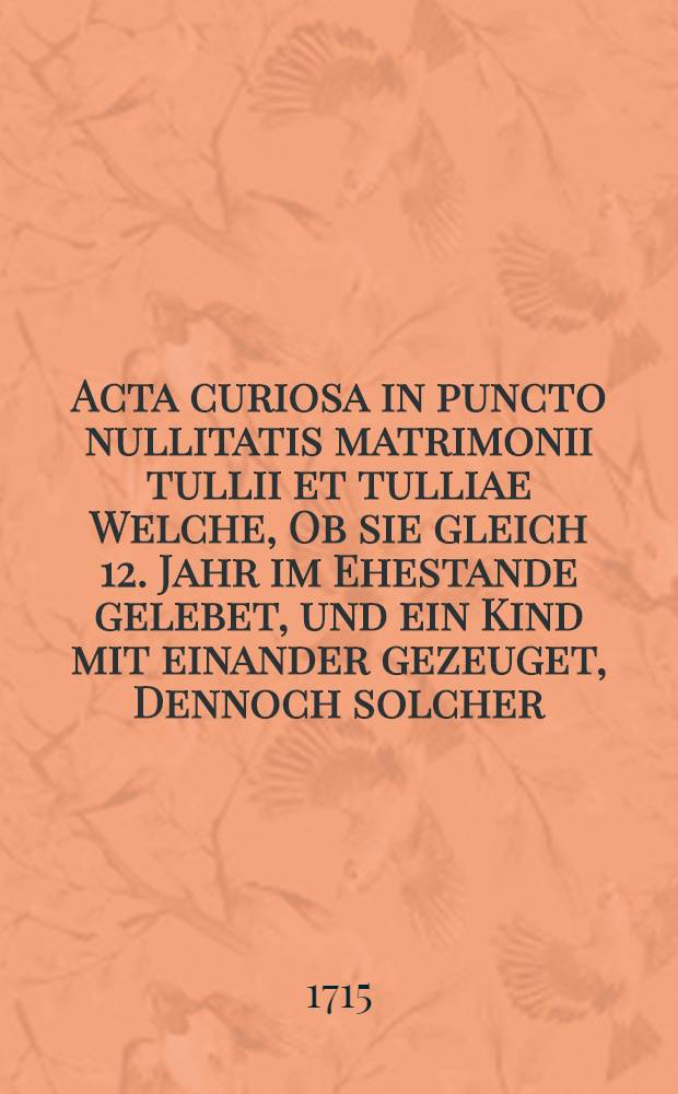 Acta curiosa in puncto nullitatis matrimonii tullii et tulliae Welche, Ob sie gleich 12. Jahr im Ehestande gelebet, und ein Kind mit einander gezeuget, Dennoch solcher, ob defectum liberi consensus, pro nullo declariret worden