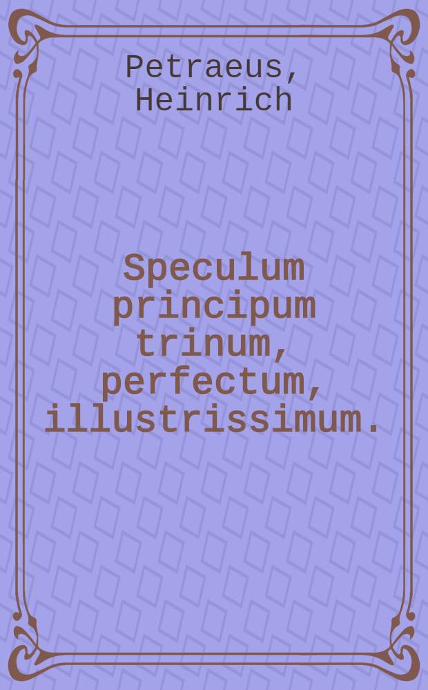 Speculum principum trinum, perfectum, illustrissimum. : Virtutes, & res gestae ... D. landgraviorum Hassiae, comitum in Cattimeliboco Decia, Zigenheyno, & Nidda, &c. ... divi Philippi, Macedonis Hassiae fortis, & magnanimi ... divi Wilhelmi Sapientis, Germaniae Atlantis ... magni Mauritii, pr. pientiss. ac literatiss. ..