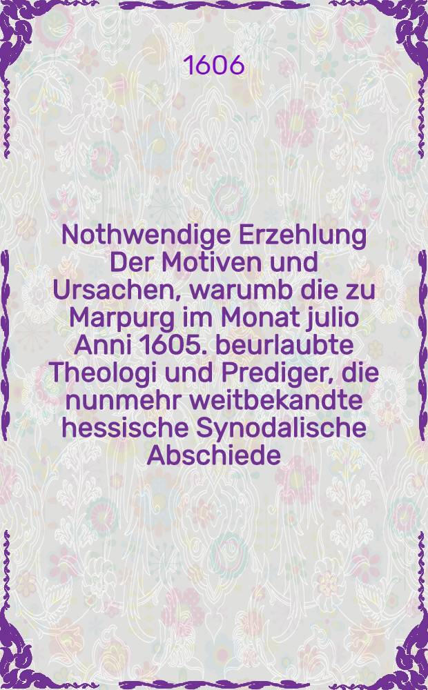Nothwendige Erzehlung Der Motiven und Ursachen, warumb die zu Marpurg im Monat julio Anni 1605. beurlaubte Theologi und Prediger, die nunmehr weitbekandte hessische Synodalische Abschiede, deβgleichen die Ceremonien deβ Brotbrechens im heiligen Abendmal, die Ergä ntzung der zehen Gebotten Gottes, und Abschaffung der Bilder, jhrer so lange Zeit auβ Gottes Wort geführter Lehr, und hergebrachten Ceremonien zuwider, so wol in Schulen, als auch Kirchen, anzunemen sich billich verweigert haben. Deβgleichen Ein kurtze und begrünete Antwort, auff den historische[n] Bericht, von Marpurgischen Kirchenhändeln, so viel zur Rettung der Warheit, und der beurlaubten Theologen und Prediger Ehren nötig erachtet worden