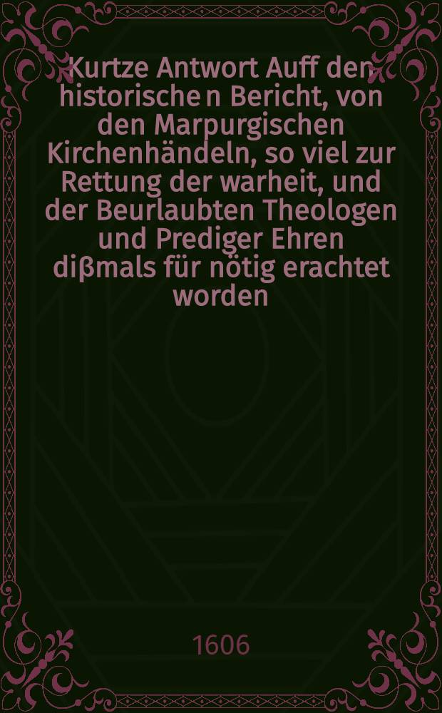 Kurtze Antwort Auff den historische[n] Bericht, von den Marpurgischen Kirchenhändeln, so viel zur Rettung der warheit, und der Beurlaubten Theologen und Prediger Ehren diβmals für nötig erachtet worden // Nothwendige Erzehlung ...