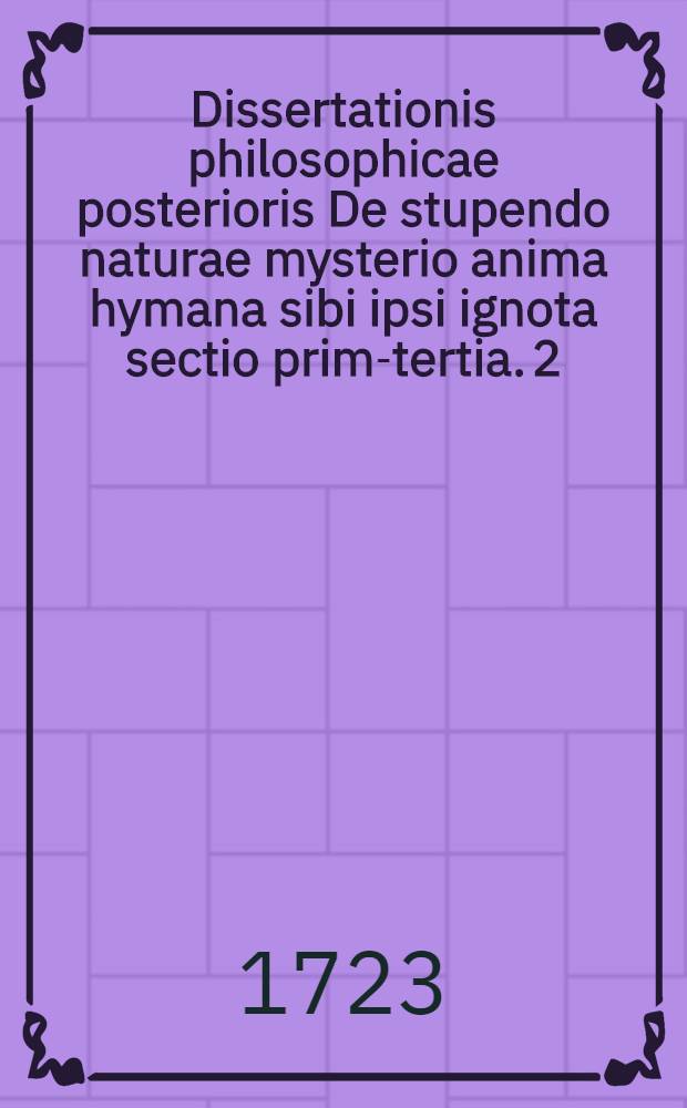 Dissertationis philosophicae posterioris De stupendo naturae mysterio anima hymana sibi ipsi ignota sectio prima-[tertia]. [2] : ... a. ... M DCC XXIII. die XXIX. Decembr. ... defendet Johannes Opitius Berndorp. Silesius ...