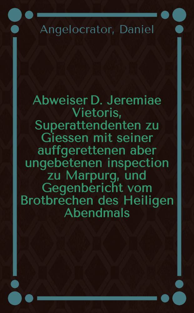 Abweiser D. Jeremiae Vietoris, Superattendenten zu Giessen mit seiner auffgerettenen aber ungebetenen inspection zu Marpurg, und Gegenbericht vom Brotbrechen des Heiligen Abendmals, ergäntzung deβ Decalogi, und abschaffung der Bilder