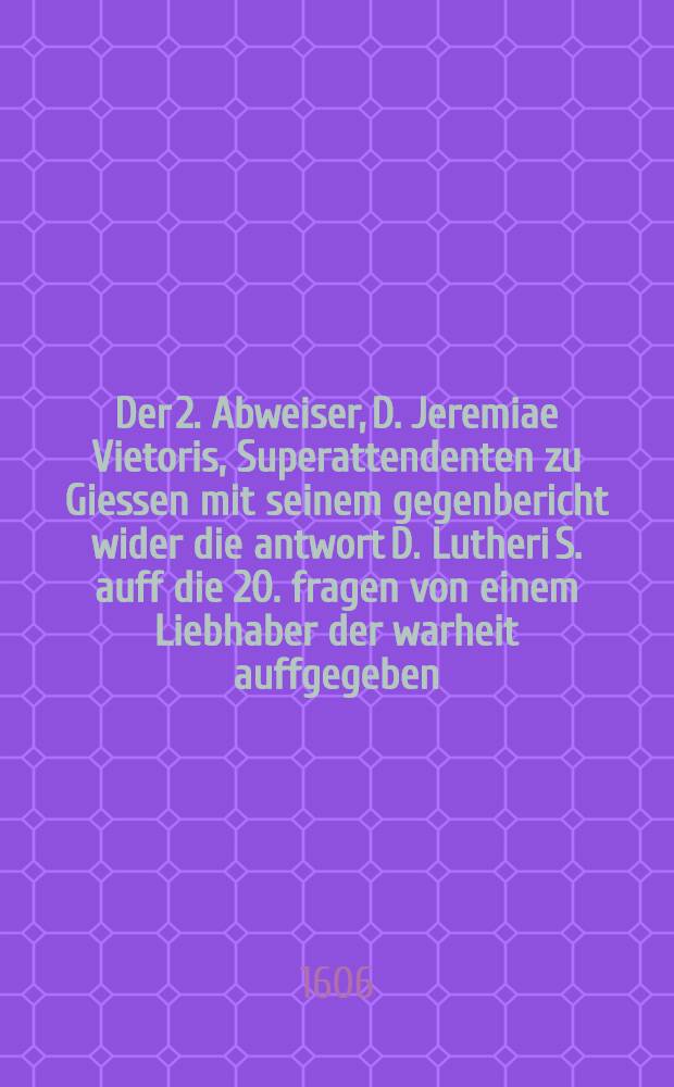 Der 2. Abweiser, D. Jeremiae Vietoris, Superattendenten zu Giessen mit seinem gegenbericht wider die antwort D. Lutheri S. auff die 20. fragen von einem Liebhaber der warheit auffgegeben, Betreffend das Brotbrechen und Handnemen im H. Abendmal; Sampt einer Erklärung was im H. Abendmal nothwendig, und was in Christlicher freyheit stehe / gestellet von Daniele Angelocratore, Pfarherrn zu Jesthe im Land zu Hessen
