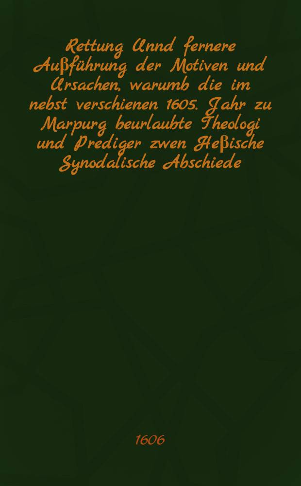 Rettung Unnd fernere Auβführung der Motiven und Ursachen, warumb die im nebst verschienen 1605. Jahr zu Marpurg beurlaubte Theologi und Prediger zwen Heβische Synodalische Abschiede, wie dann auch drey gerühmbte verbesserungs Puncten, vobn der Ceremonien deβ Brotbrechens, Ergäntzung der zehen Gebott, und Abschaffung der Bilder, pure und simpliciter einzuwilligen sich beschwert, zu sampt nothwendiger Antwort auff allerhand Beschuldigung und Aufflage, Gestellt Wider der nawen Prediger zu Marpurg genandte Abgenötigte Antwort, & c. und Abfertigung deren gedachten Motiven und Ursachen, Wie zumal auch wider die zu Marpurg unter dem Namen einer person in Hessen in Druck gegebene Anatomia
