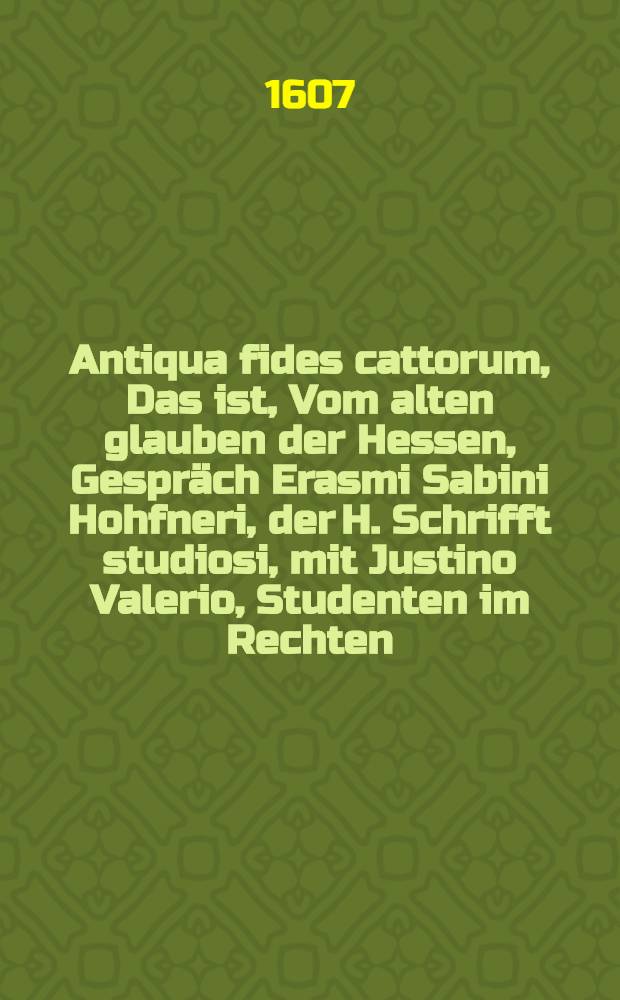 Antiqua fides cattorum, Das ist, Vom alten glauben der Hessen, Gespräch Erasmi Sabini Hohfneri, der H. Schrifft studiosi, mit Justino Valerio, Studenten im Rechten : darinnen auβ bewährten Schrifften und Landkündiger erfahrung gewiesen, was es von achtzig Jahren und länger anhero, biβ auff diese zeit in Hessenland vor einem zustand ümb die Confession und Glauben gehabt, wie dann auch noch, darüber man heutiges tages streitet : der Warheit liebhabern nützlich zu lesen
