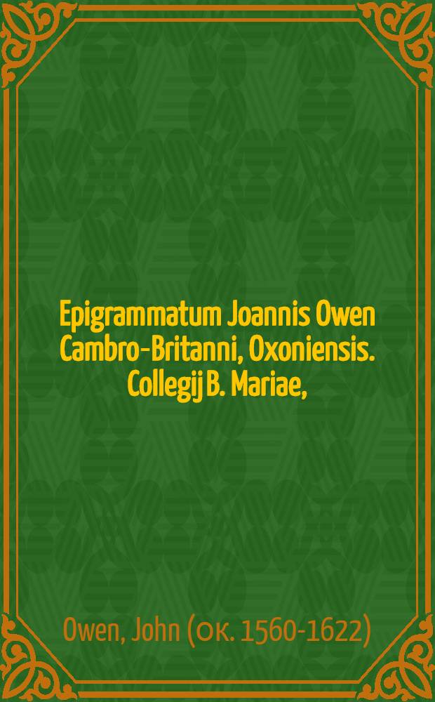 Epigrammatum Joannis Owen Cambro-Britanni, Oxoniensis. Collegij B. Mariae, (quod vulgo novum vocant) nuper socij, quae hactenus prodierunt libri decem