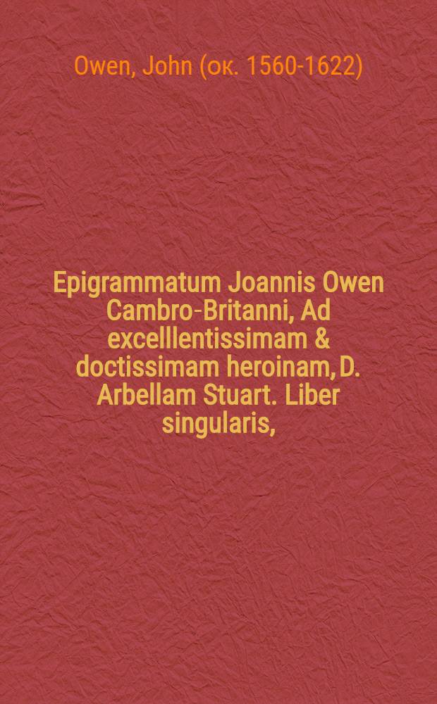 Epigrammatum Joannis Owen Cambro-Britanni, Ad excelllentissimam & doctissimam heroinam, D. Arbellam Stuart. Liber singularis,