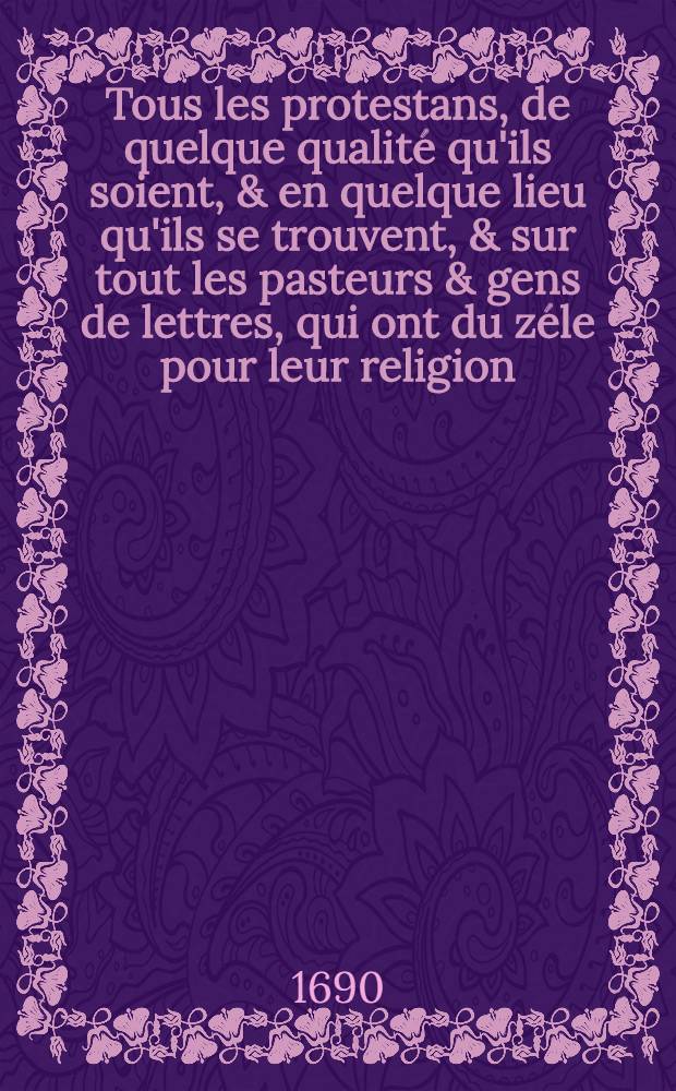 Tous les protestans, de quelque qualité qu'ils soient, & en quelque lieu qu'ils se trouvent, & sur tout les pasteurs & gens de lettres, qui ont du zéle pour leur religion, & qui desirent conserver à la posterité la connoissance de leurs affaires présentes, sont exbortez & priez instammant, si l'écrit qui suit tombe entre leurs mains, de donner sur ce qu'il contient, tous les avis, mémoires, actes, instructions, & c. qu'ils pourront fournir eux mesmes, ou qu'ils pourront tirer des personnes de leur connoissance