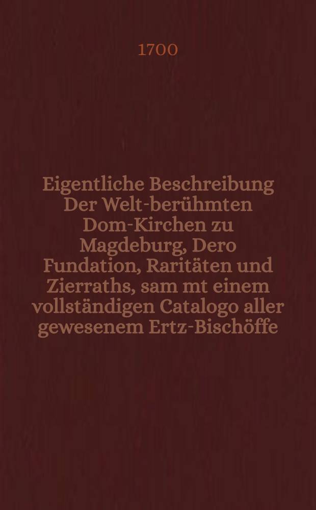 Eigentliche Beschreibung Der Welt-berühmten Dom-Kirchen zu Magdeburg, Dero Fundation, Raritäten und Zierraths, sam[m]t einem vollständigen Catalogo aller gewesenem Ertz-Bischöffe, jhres Lebens, Regierung und Todes : nebest etlichen Abrissen, was darinnen zu sehen, zum vierten mahl heraus gegeben